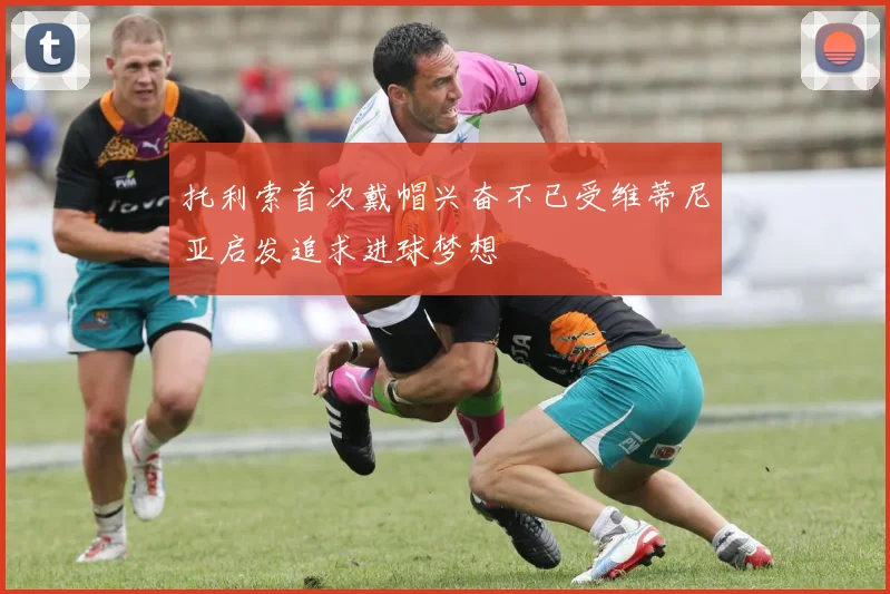 托利索首次戴帽兴奋不已受维蒂尼亚启发追求进球梦想