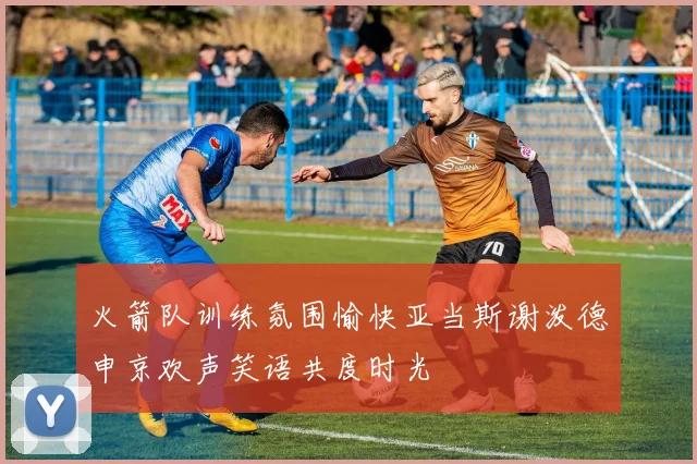 火箭队训练氛围愉快亚当斯谢泼德申京欢声笑语共度时光