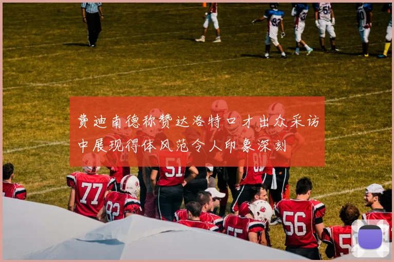 费迪南德称赞达洛特口才出众采访中展现得体风范令人印象深刻