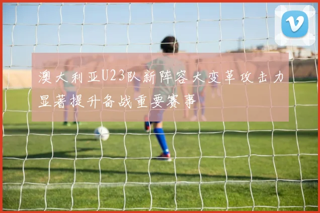 澳大利亚U23队新阵容大变革攻击力显著提升备战重要赛事