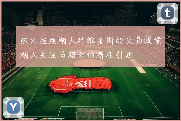 热火拒绝湖人对维金斯的交易提案湖人关注马绍尔的潜在引进