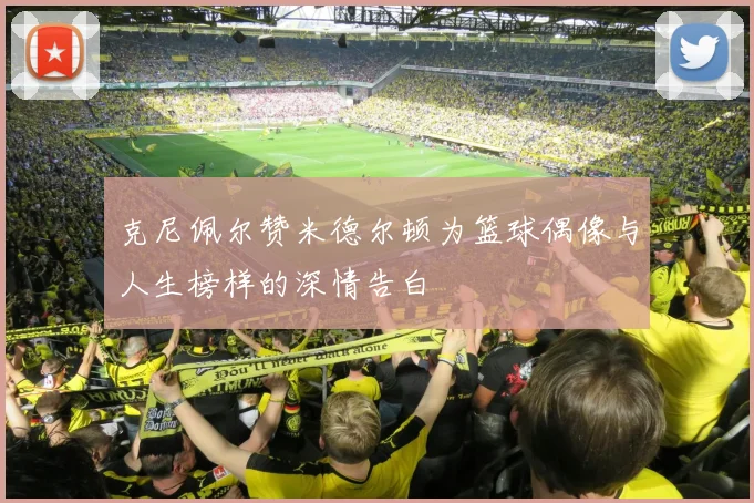克尼佩尔赞米德尔顿为篮球偶像与人生榜样的深情告白