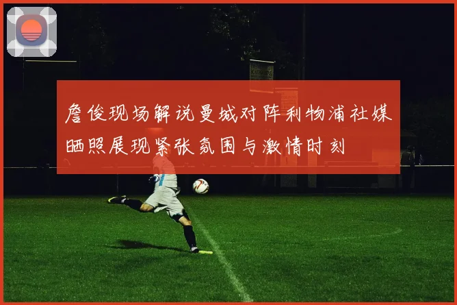 詹俊现场解说曼城对阵利物浦社媒晒照展现紧张氛围与激情时刻