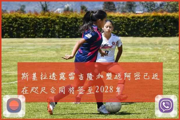 斯基拉透露雷吉隆加盟迈阿密已近在咫尺合同将签至2028年