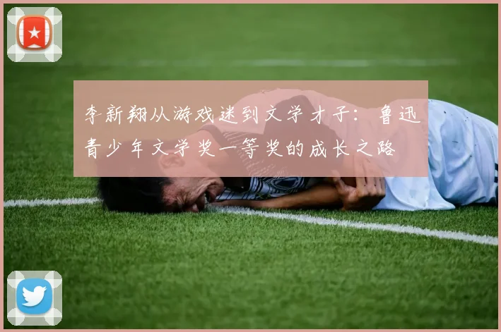 李新翔从游戏迷到文学才子：鲁迅青少年文学奖一等奖的成长之路