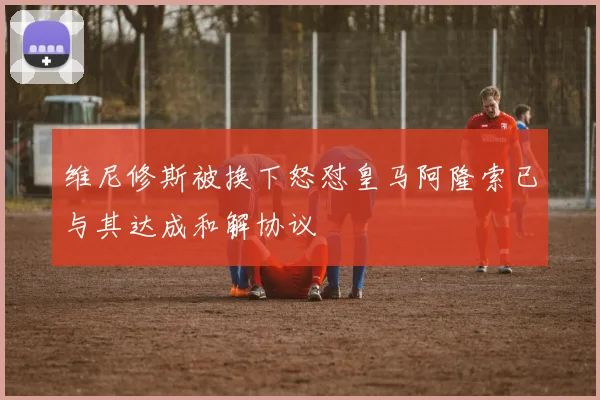 维尼修斯被换下怒怼皇马阿隆索已与其达成和解协议