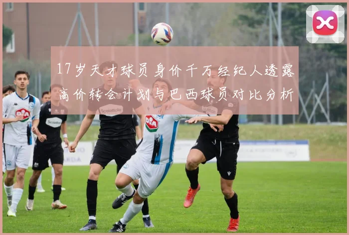 17岁天才球员身价千万经纪人透露高价转会计划与巴西球员对比分析