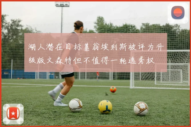 湖人潜在目标基翁埃利斯被评为升级版文森特但不值得一轮选秀权