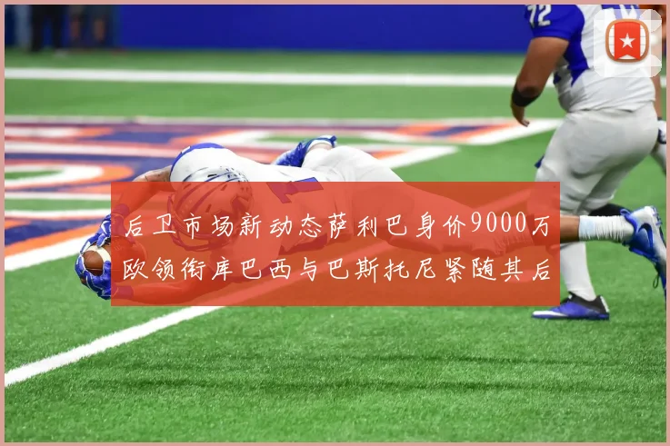 后卫市场新动态萨利巴身价9000万欧领衔库巴西与巴斯托尼紧随其后