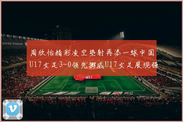 周欣怡精彩凌空垫射再添一球中国U17女足3-0领先挪威U17女足展现强劲实力
