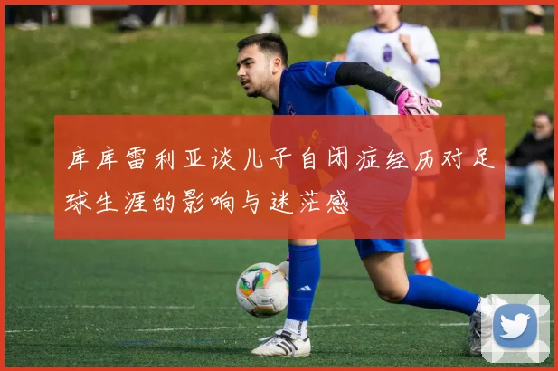 库库雷利亚谈儿子自闭症经历对足球生涯的影响与迷茫感
