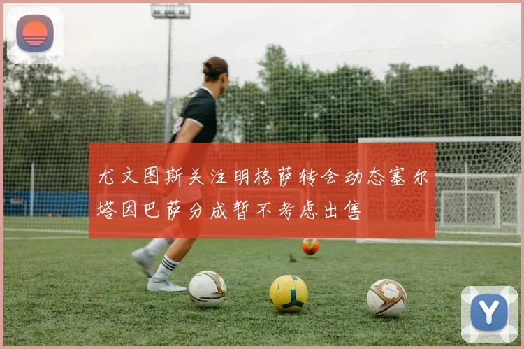 尤文图斯关注明格萨转会动态塞尔塔因巴萨分成暂不考虑出售