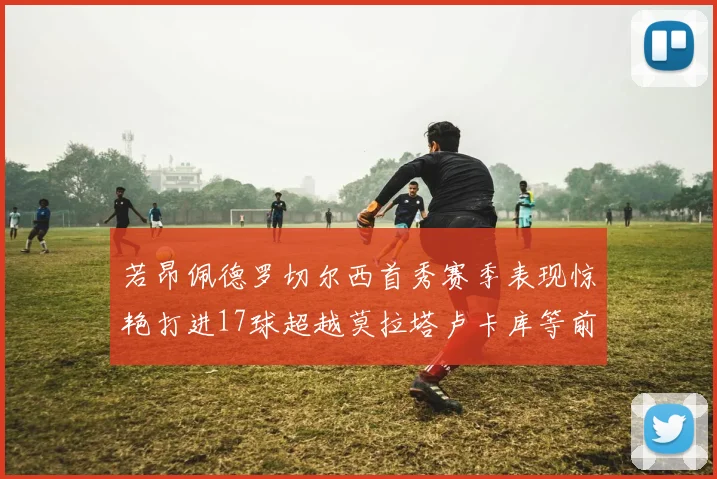 若昂佩德罗切尔西首秀赛季表现惊艳打进17球超越莫拉塔卢卡库等前锋