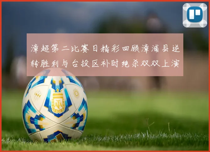 漳超第二比赛日精彩回顾漳浦县逆转胜利与台投区补时绝杀双双上演