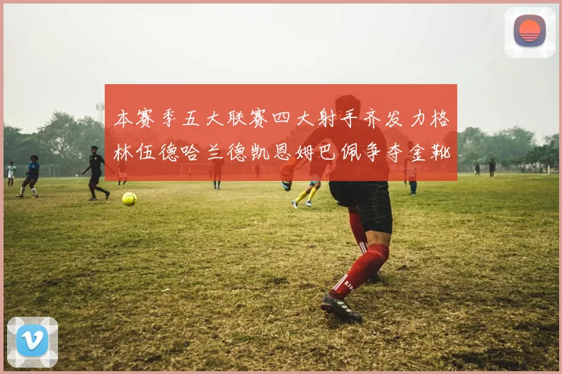 本赛季五大联赛四大射手齐发力格林伍德哈兰德凯恩姆巴佩争夺金靴荣耀